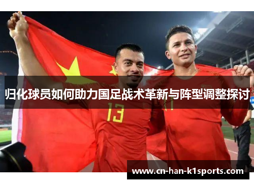 归化球员如何助力国足战术革新与阵型调整探讨 归化球员如何助力国足战术革新与阵型调整探讨
