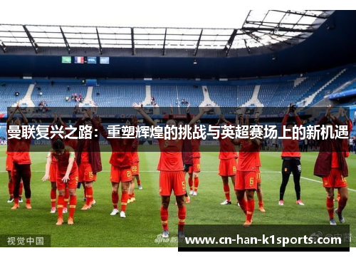 曼联复兴之路:重塑辉煌的挑战与英超赛场上的新机遇 曼联复兴之路:重塑辉煌的挑战与英超赛场上的新机遇