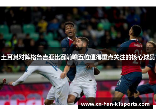 土耳其对阵格鲁吉亚比赛前瞻五位值得重点关注的核心球员 土耳其对阵格鲁吉亚比赛前瞻五位值得重点关注的核心球员