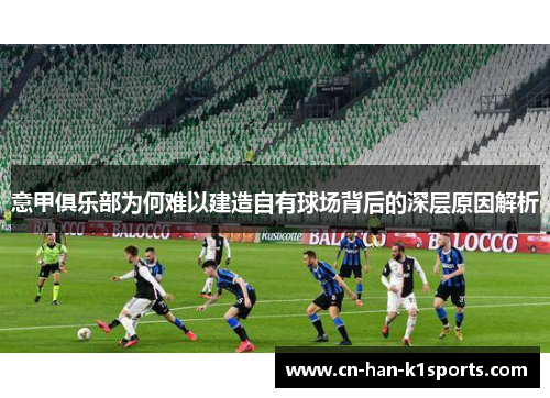 意甲俱乐部为何难以建造自有球场背后的深层原因解析 意甲俱乐部为何难以建造自有球场背后的深层原因解析