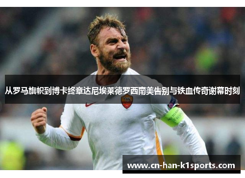 从罗马旗帜到博卡终章达尼埃莱德罗西南美告别与铁血传奇谢幕时刻 从罗马旗帜到博卡终章达尼埃莱德罗西南美告别与铁血传奇谢幕时刻