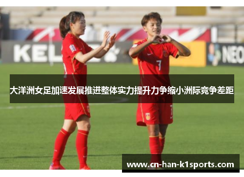 大洋洲女足加速发展推进整体实力提升力争缩小洲际竞争差距 大洋洲女足加速发展推进整体实力提升力争缩小洲际竞争差距