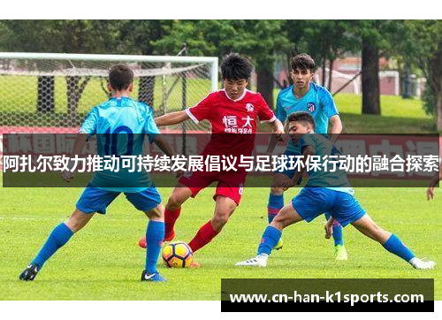 阿扎尔致力推动可持续发展倡议与足球环保行动的融合探索