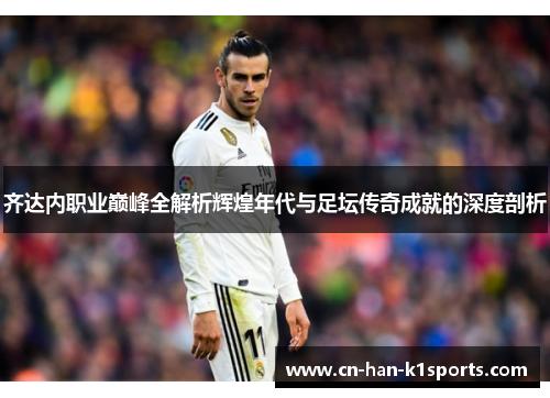 齐达内职业巅峰全解析辉煌年代与足坛传奇成就的深度剖析